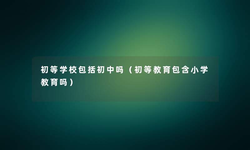 初等学校包括初中吗（初等教育包含小学教育吗）