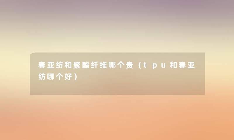 春亚纺和聚酯纤维哪个贵(tpu和春亚纺哪个好) 春亚纺和聚酯纤维哪个贵(tpu和春亚纺哪个好)