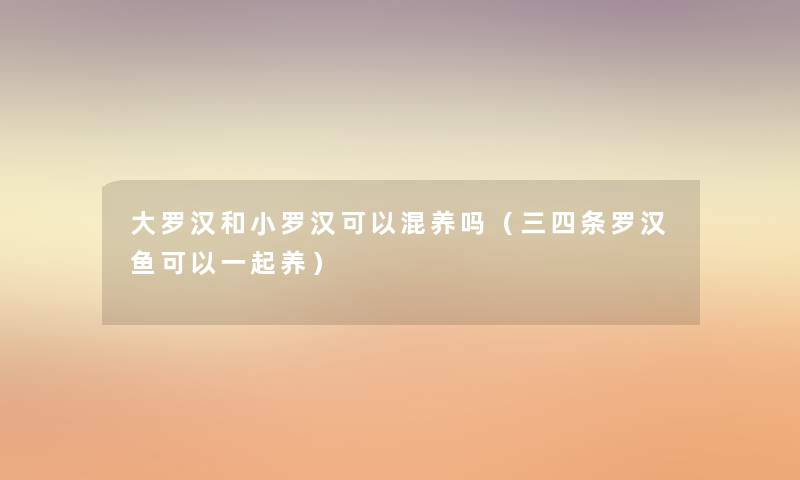 大罗汉和小罗汉可以混养吗(三四条罗汉鱼可以一起养) 大罗汉和小罗汉可以混养吗(三四条罗汉鱼可以一起养)