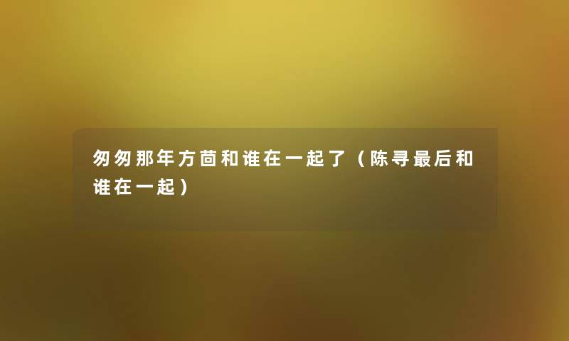 匆匆那年方茴和谁在一起了（陈寻后和谁在一起）