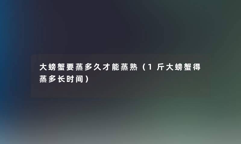 大螃蟹要蒸多久才能蒸熟(1斤大螃蟹得蒸多长时间) 大螃蟹要蒸多久才能蒸熟(1斤大螃蟹得蒸多长时间)