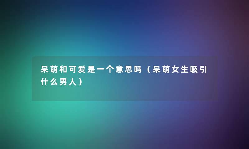 呆萌和可爱是一个意思吗（呆萌女生吸引什么男人）