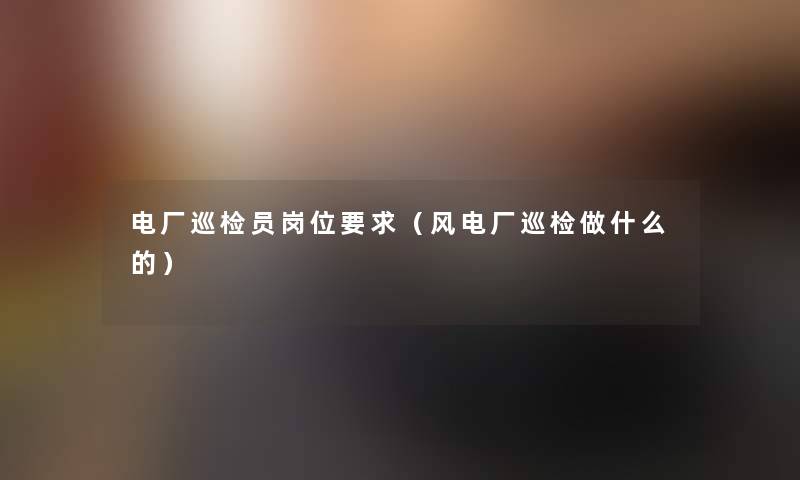 电厂巡检员岗位要求(风电厂巡检做什么的) 电厂巡检员岗位要求(风电厂巡检做什么的)