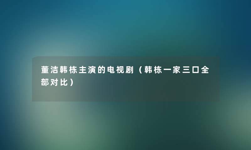董洁韩栋主演的电视剧(韩栋一家三口整理的对比) 董洁韩栋主演的电视剧(韩栋一家三口整理的对比)