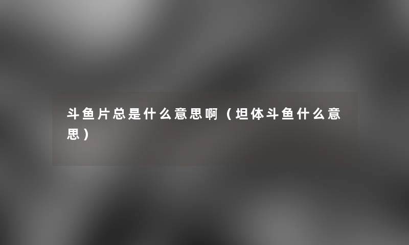斗鱼片总是什么意思啊(坦体斗鱼什么意思) 斗鱼片总是什么意思啊(坦体斗鱼什么意思)