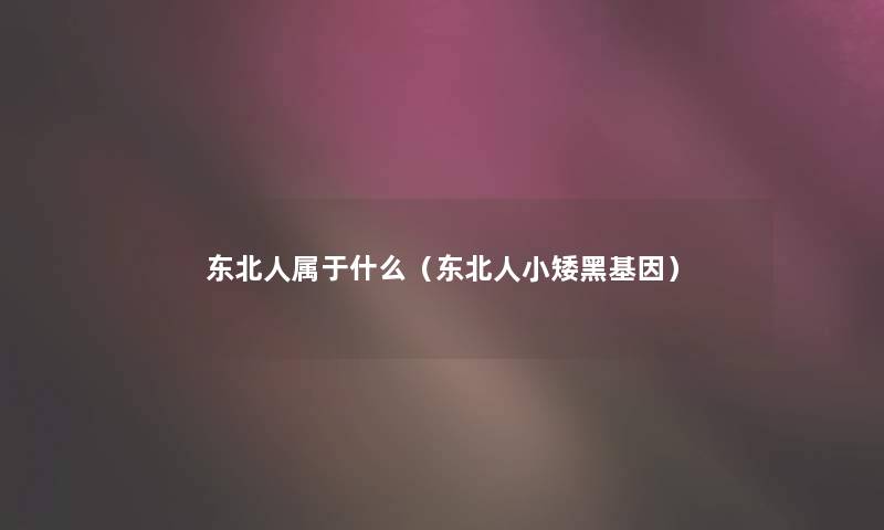 东北人属于什么(东北人小矮黑基因) 东北人属于什么(东北人小矮黑基因)