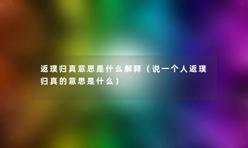 返璞归真意思是什么解释(说一个人返璞归真的意思是什么) 返璞归真意思是什么解释(说一个人返璞归真的意思是什么)