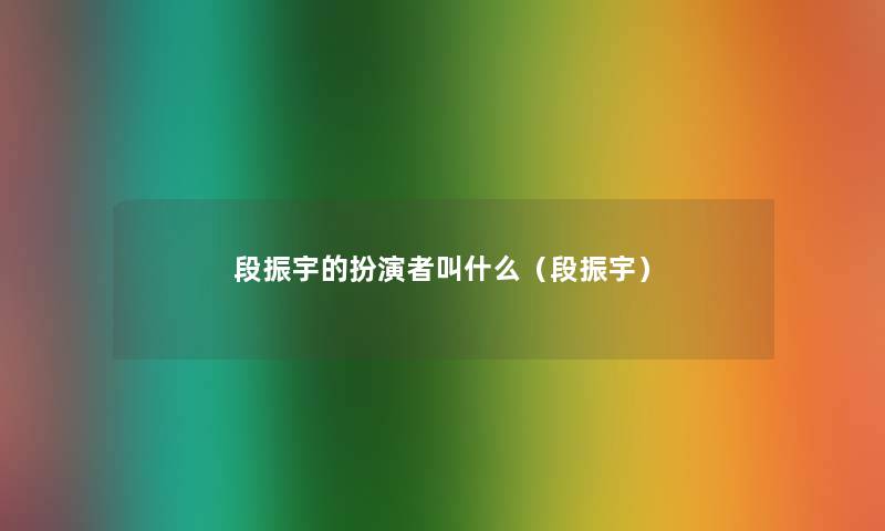 段振宇的扮演者叫什么(段振宇) 段振宇的扮演者叫什么(段振宇)