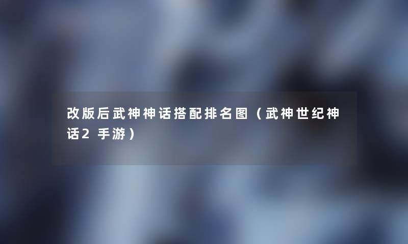 改版后武神神话搭配推荐图(武神世纪神话2手游) 改版后武神神话搭配推荐图(武神世纪神话2手游)