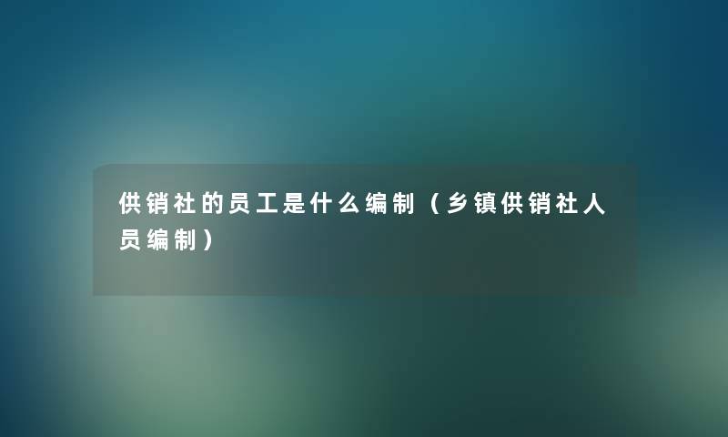 供销社的员工是什么编制(乡镇供销社人员编制) 供销社的员工是什么编制(乡镇供销社人员编制)