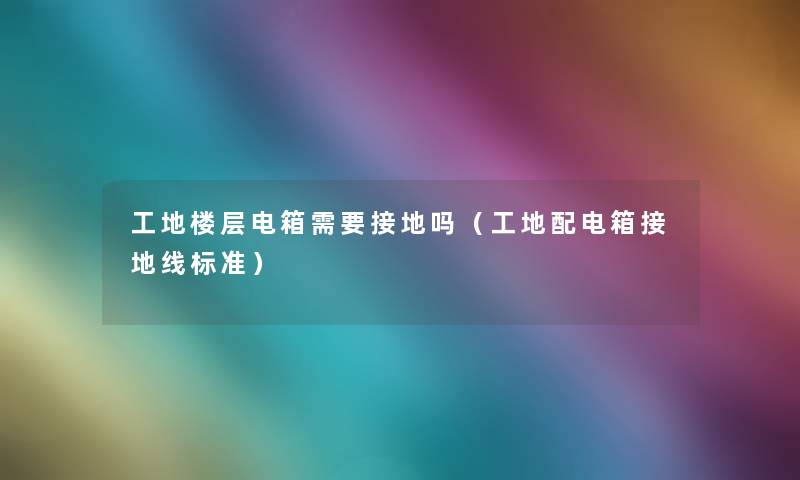 工地楼层电箱需要接地吗(工地配电箱接地线标准) 工地楼层电箱需要接地吗(工地配电箱接地线标准)