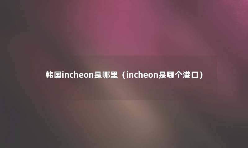 韩国incheon是哪里（incheon是哪个港口）