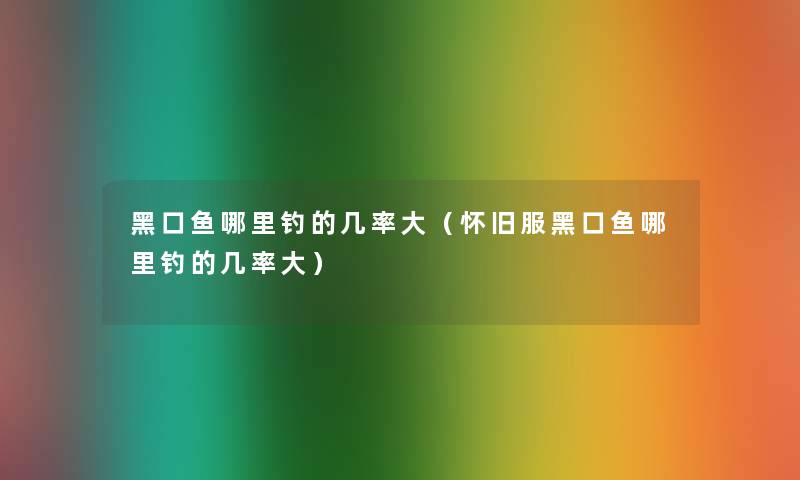 黑口鱼哪里钓的几率大(怀旧服黑口鱼哪里钓的几率大) 黑口鱼哪里钓的几率大(怀旧服黑口鱼哪里钓的几率大)
