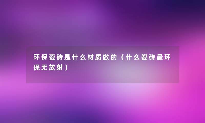 环保瓷砖是什么材质做的(什么瓷砖环保无放射) 环保瓷砖是什么材质做的(什么瓷砖环保无放射)