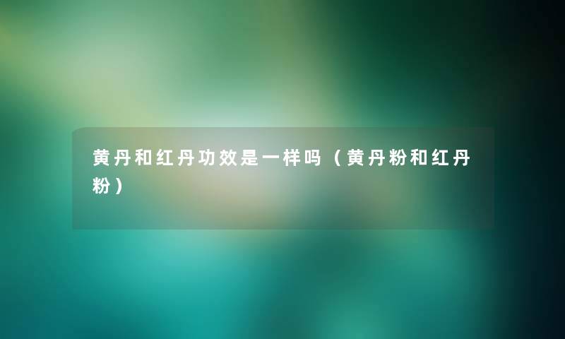 黄丹和红丹功效是一样吗(黄丹粉和红丹粉) 黄丹和红丹功效是一样吗(黄丹粉和红丹粉)