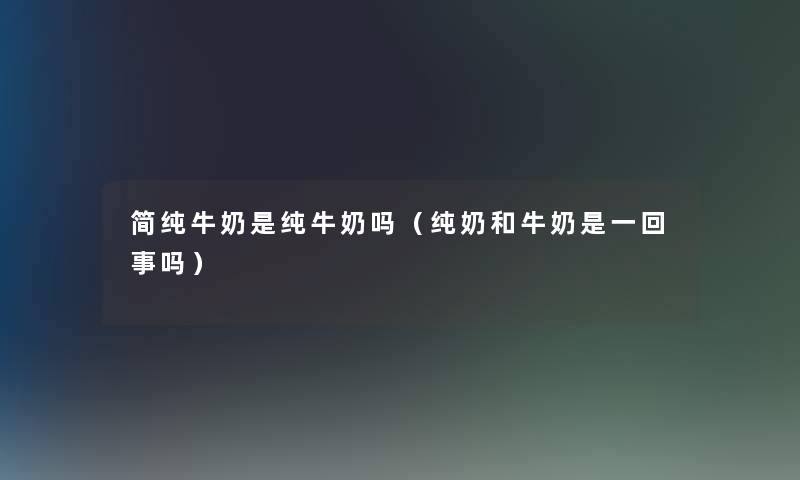 简纯牛奶是纯牛奶吗（纯奶和牛奶是一回事吗）