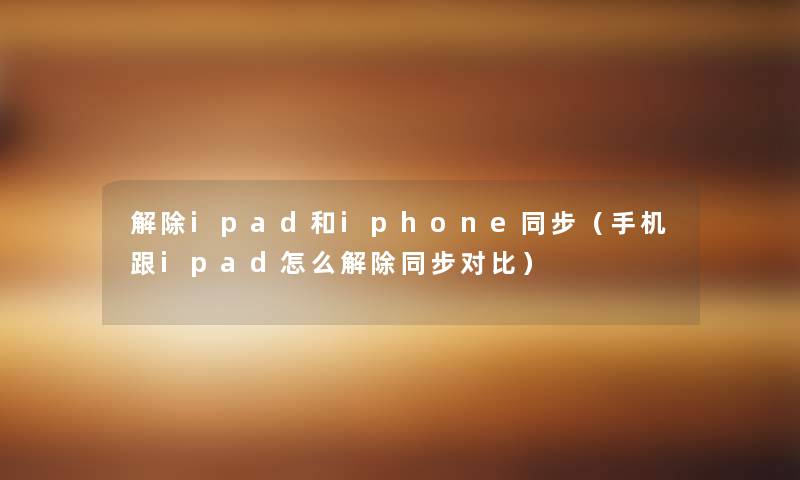 解除ipad和iphone同步（手机跟ipad怎么解除同步对比）
