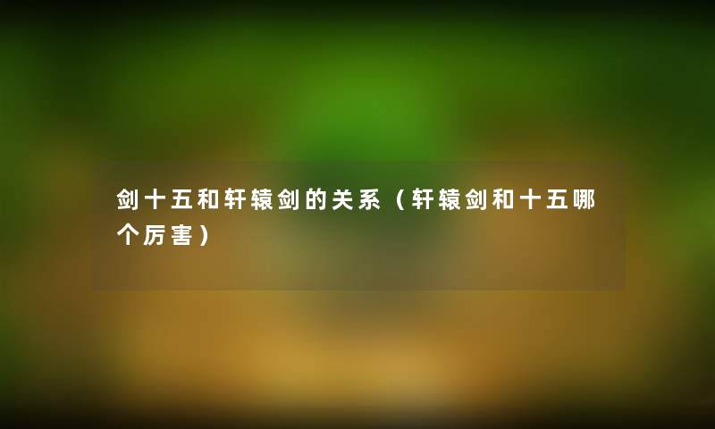 剑十五和轩辕剑的关系(轩辕剑和十五哪个厉害) 剑十五和轩辕剑的关系(轩辕剑和十五哪个厉害)