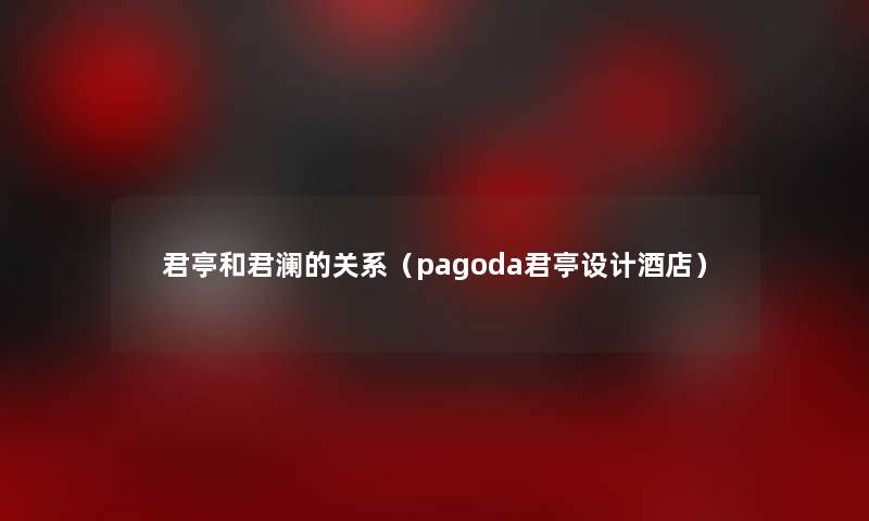君亭和君澜的关系(pagoda君亭设计酒店) 君亭和君澜的关系(pagoda君亭设计酒店)