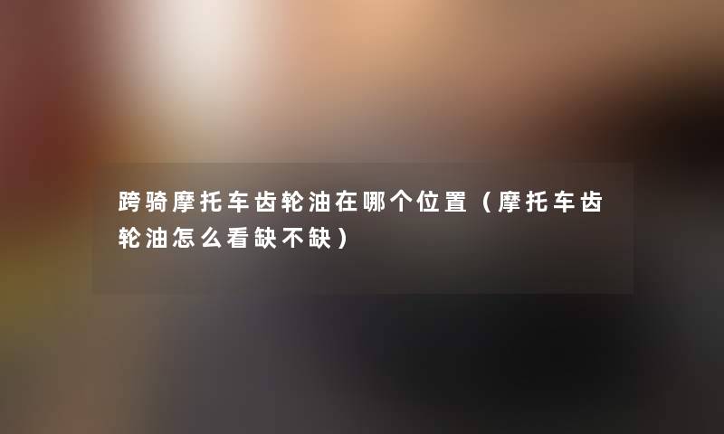 跨骑摩托车齿轮油在哪个位置(摩托车齿轮油怎么看缺不缺) 跨骑摩托车齿轮油在哪个位置(摩托车齿轮油怎么看缺不缺)