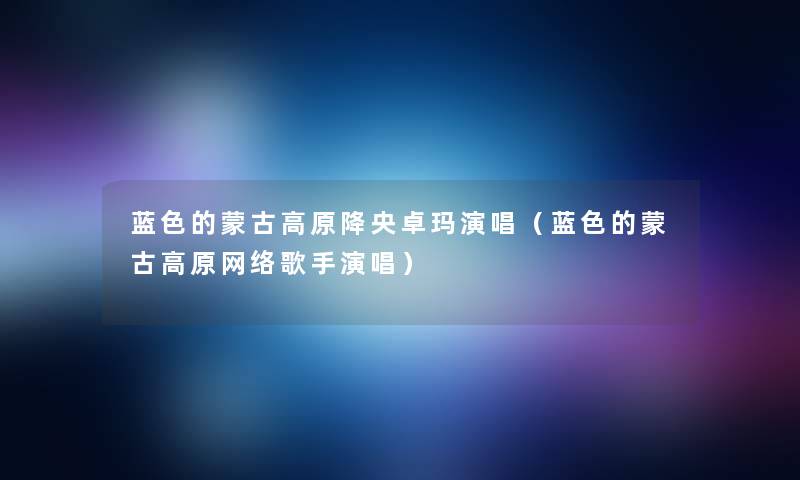蓝色的蒙古高原降央卓玛演唱(蓝色的蒙古高原网络歌手演唱) 蓝色的蒙古高原降央卓玛演唱(蓝色的蒙古高原网络歌手演唱)