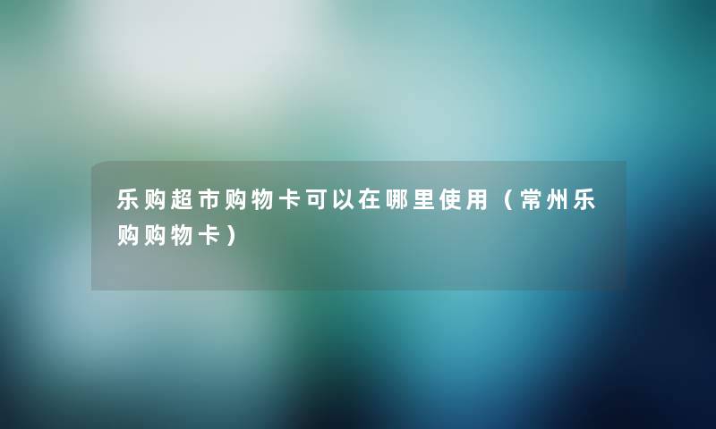 乐购超市购物卡可以在哪里使用(常州乐购购物卡) 乐购超市购物卡可以在哪里使用(常州乐购购物卡)