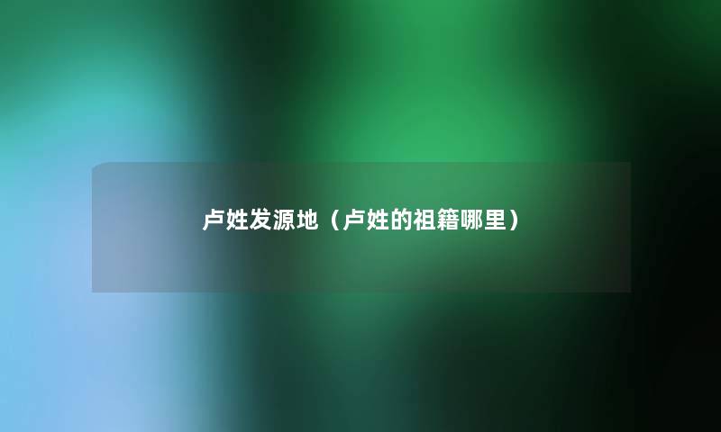 卢姓发源地（卢姓的祖籍哪里）