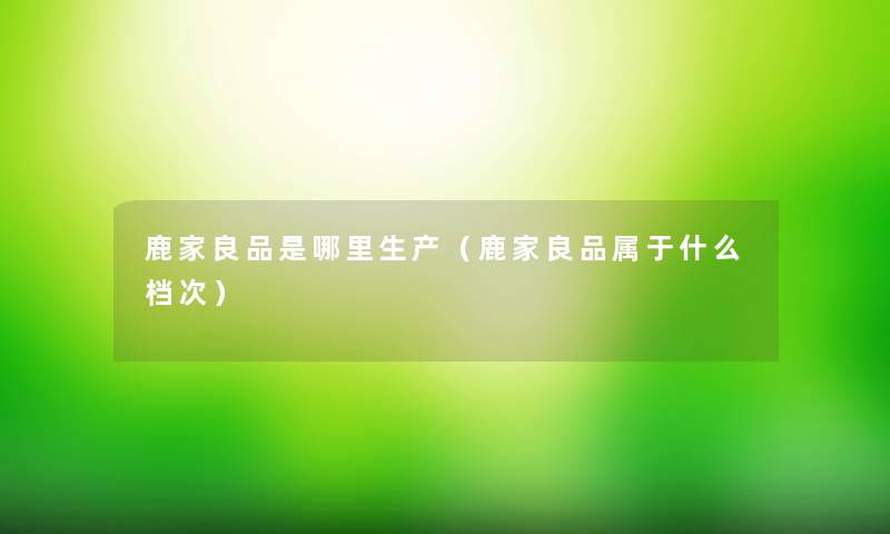 鹿家良品是哪里生产(鹿家良品属于什么档次) 鹿家良品是哪里生产(鹿家良品属于什么档次)