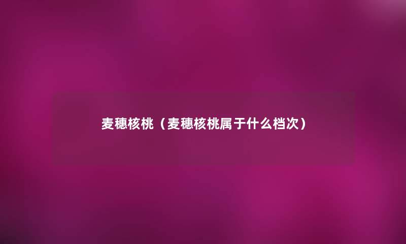 麦穗核桃(麦穗核桃属于什么档次) 麦穗核桃(麦穗核桃属于什么档次)