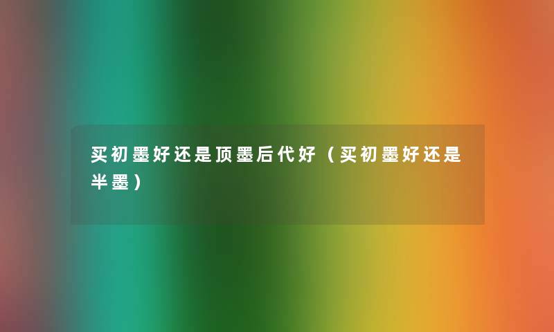 买初墨好还是顶墨后代好(买初墨好还是半墨) 买初墨好还是顶墨后代好(买初墨好还是半墨)
