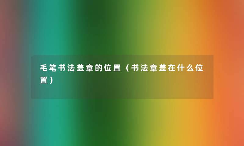 毛笔书法盖章的位置(书法章盖在什么位置) 毛笔书法盖章的位置(书法章盖在什么位置)