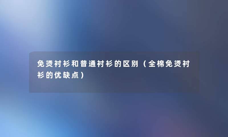 免烫衬衫和普通衬衫的区别(全棉免烫衬衫的优缺点) 免烫衬衫和普通衬衫的区别(全棉免烫衬衫的优缺点)