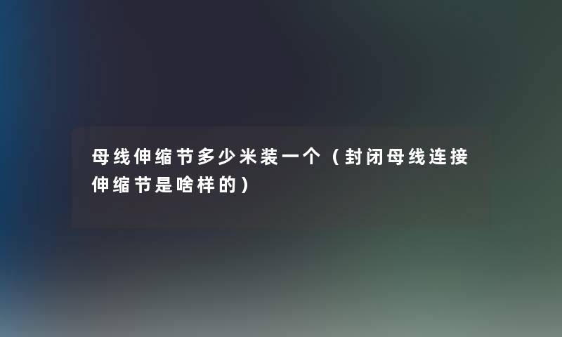 母线伸缩节多少米装一个(封闭母线连接伸缩节是啥样的) 母线伸缩节多少米装一个(封闭母线连接伸缩节是啥样的)