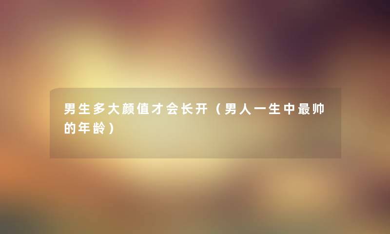 男生多大颜值才会长开(男人一生中帅的年龄) 男生多大颜值才会长开(男人一生中帅的年龄)