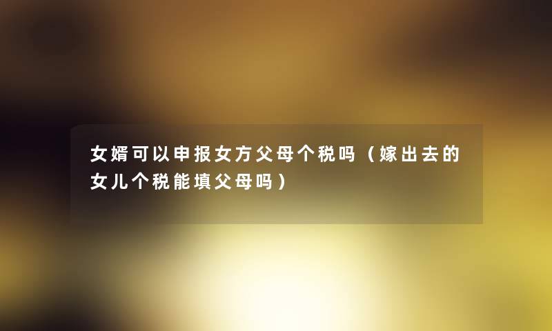 女婿可以申报女方父母个税吗(嫁出去的女儿个税能填父母吗) 女婿可以申报女方父母个税吗(嫁出去的女儿个税能填父母吗)