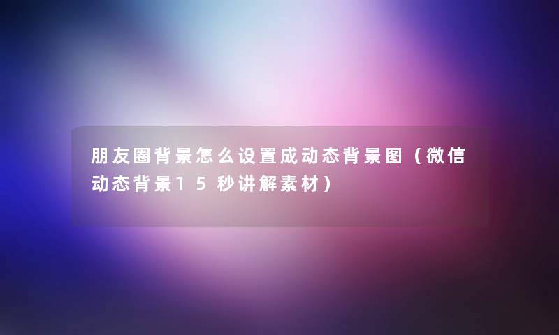 朋友圈怎么设置成动态图(微信动态15秒讲解素材) 朋友圈怎么设置成动态图(微信动态15秒讲解素材)