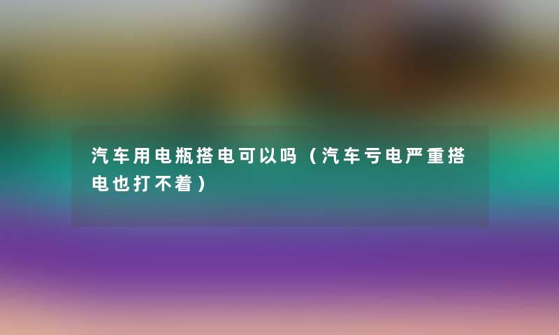 汽车用电瓶搭电可以吗(汽车亏电严重搭电也打不着) 汽车用电瓶搭电可以吗(汽车亏电严重搭电也打不着)