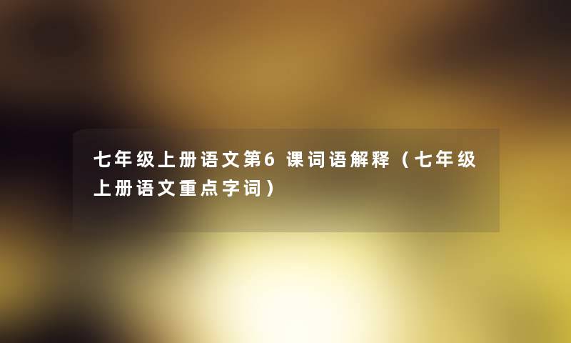 七年级上册语文第6课词语解释(七年级上册语文重点字词) 七年级上册语文第6课词语解释(七年级上册语文重点字词)