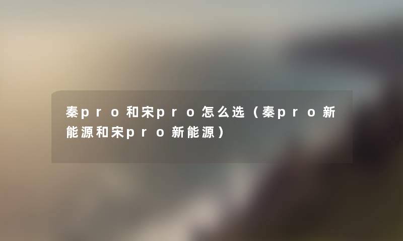 秦pro和宋pro怎么选(秦pro新能源和宋pro新能源) 秦pro和宋pro怎么选(秦pro新能源和宋pro新能源)