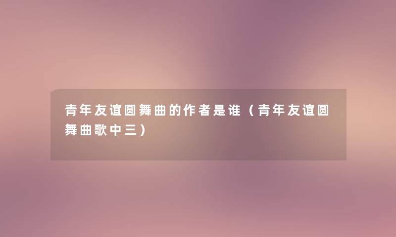 青年友谊圆舞曲的是谁(青年友谊圆舞曲歌中三) 青年友谊圆舞曲的是谁(青年友谊圆舞曲歌中三)