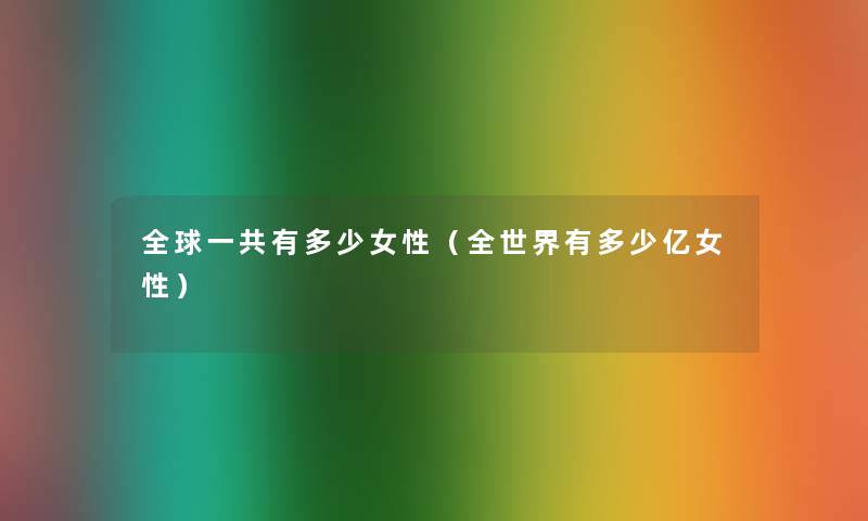 全球一共有多少女性(全世界有多少亿女性) 全球一共有多少女性(全世界有多少亿女性)