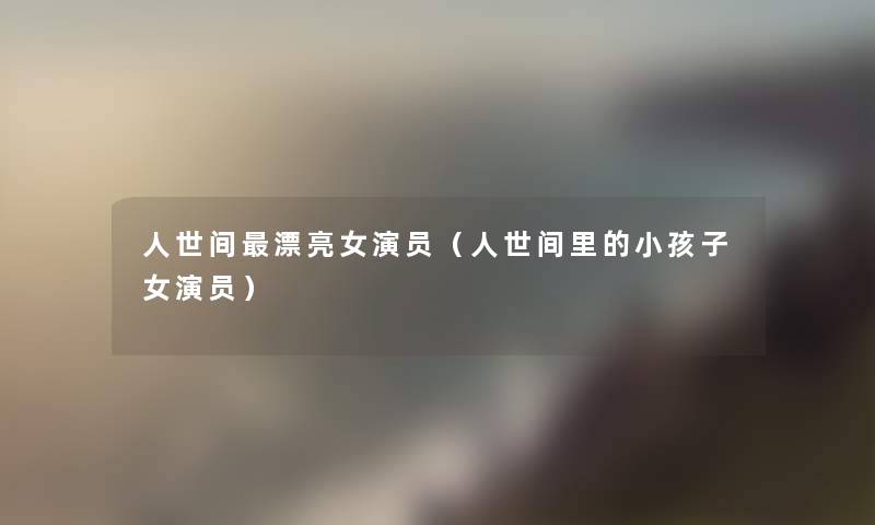 人世间漂亮女演员(人世间里的小孩子女演员) 人世间漂亮女演员(人世间里的小孩子女演员)