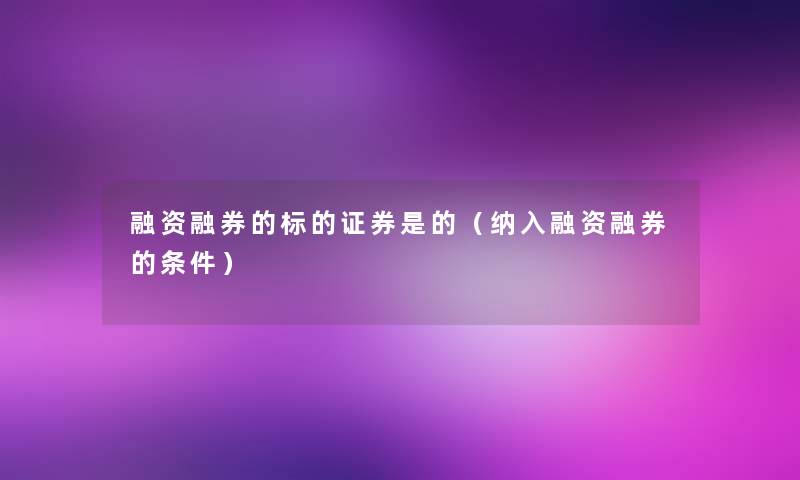 融资融券的标的证券是的(纳入融资融券的条件) 融资融券的标的证券是的(纳入融资融券的条件)