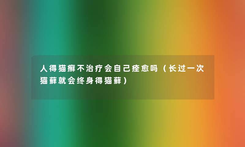 人得猫癣不治疗会自己痊愈吗（长过一次猫藓就会终身得猫藓）