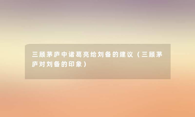 三顾茅庐中诸葛亮给刘备的建议(三顾茅庐对刘备的印象) 三顾茅庐中诸葛亮给刘备的建议(三顾茅庐对刘备的印象)