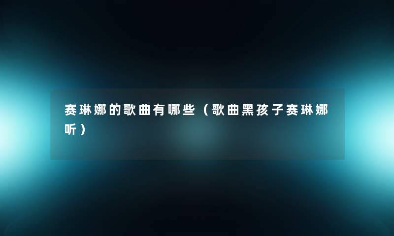 赛琳娜的歌曲有哪些(歌曲黑孩子赛琳娜听) 赛琳娜的歌曲有哪些(歌曲黑孩子赛琳娜听)
