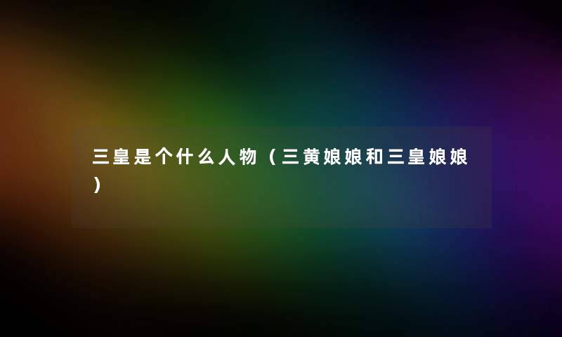 三皇是个什么人物（三黄娘娘和三皇娘娘）