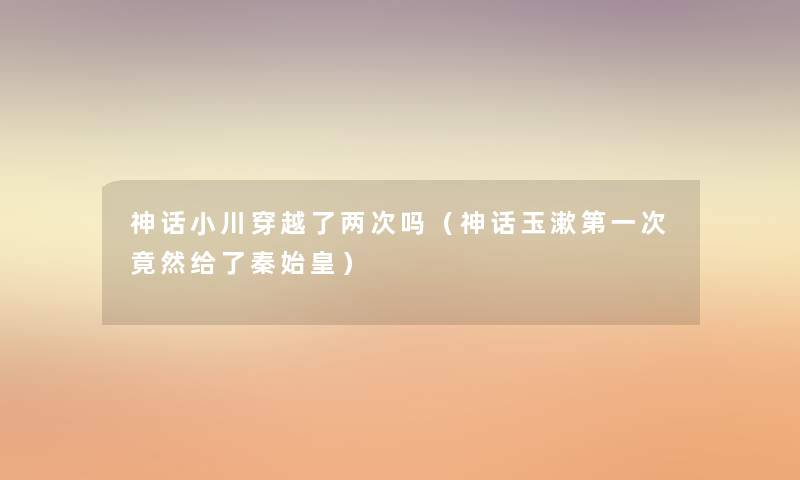 神话小川穿越了两次吗(神话玉漱第一次竟然给了秦始皇) 神话小川穿越了两次吗(神话玉漱第一次竟然给了秦始皇)