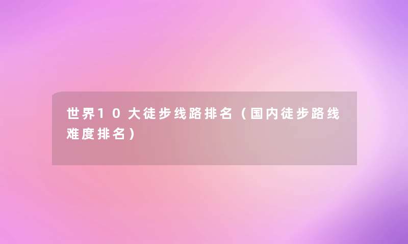 世界10大徒步线路推荐(国内徒步路线难度推荐) 世界10大徒步线路推荐(国内徒步路线难度推荐)