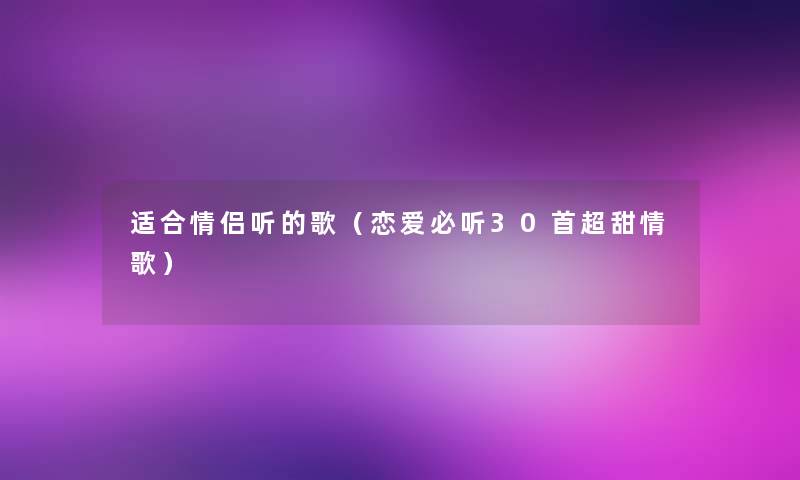 适合情侣听的歌(恋爱必听30首超甜情歌) 适合情侣听的歌(恋爱必听30首超甜情歌)